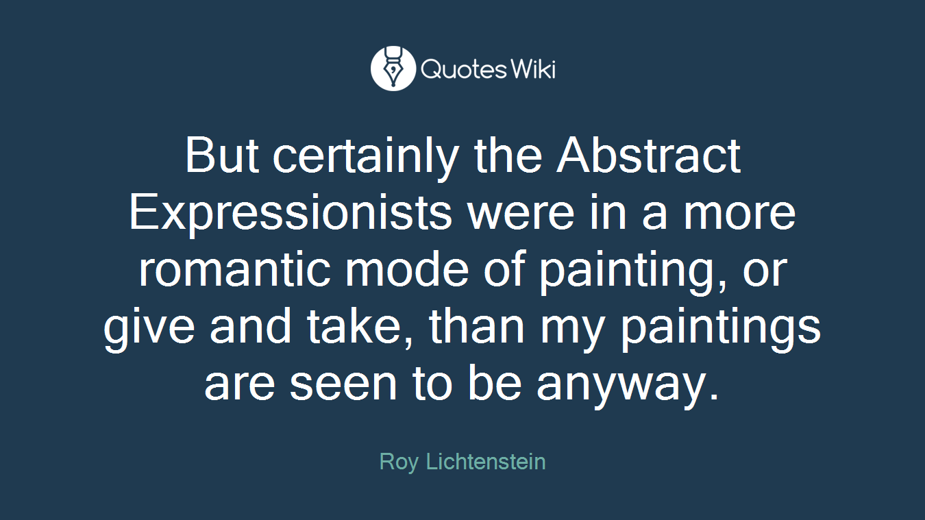 But certainly the Abstract Expressionists were in a more romantic mode of painting, or give and take, than my paintings are seen to be anyway.