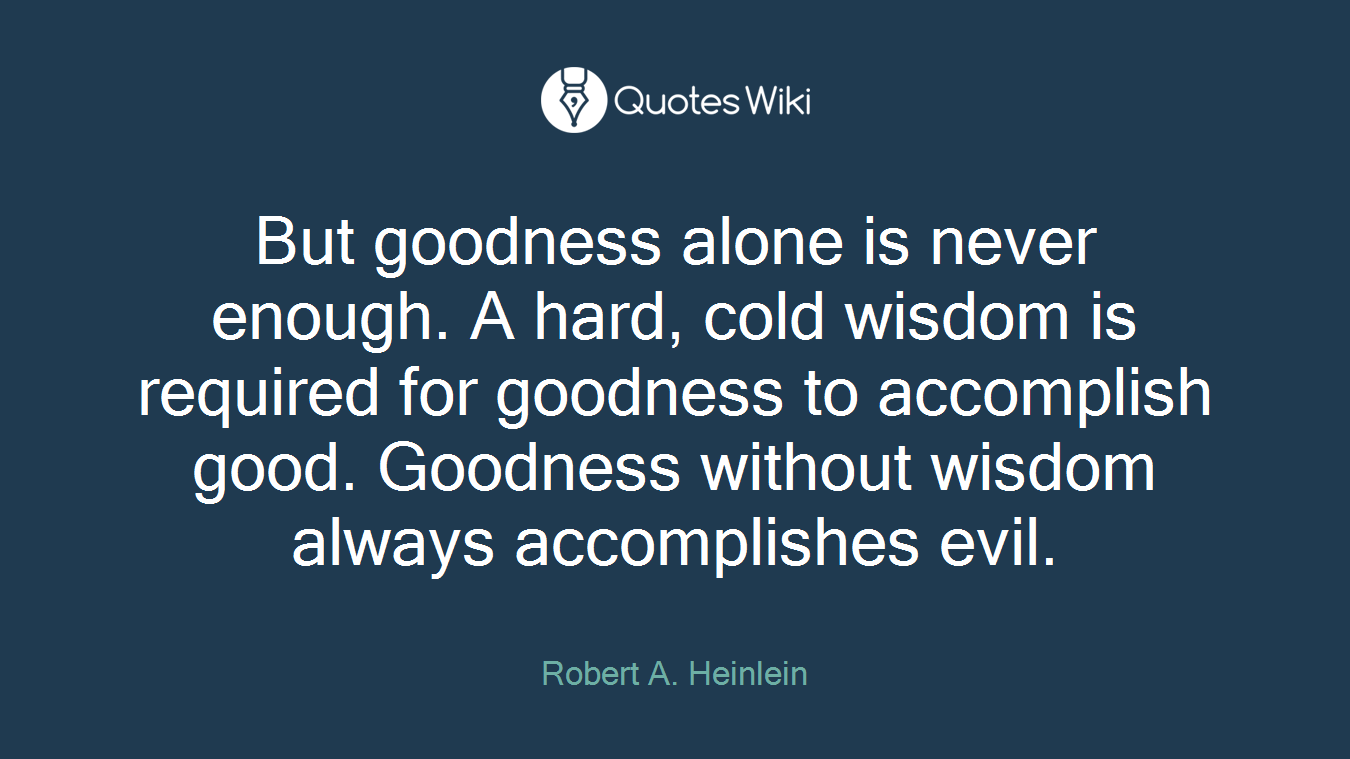 But goodness alone is never enough. A hard, cold wisdom is required for goodness to accomplish good. Goodness without wisdom always accomplishes evil.