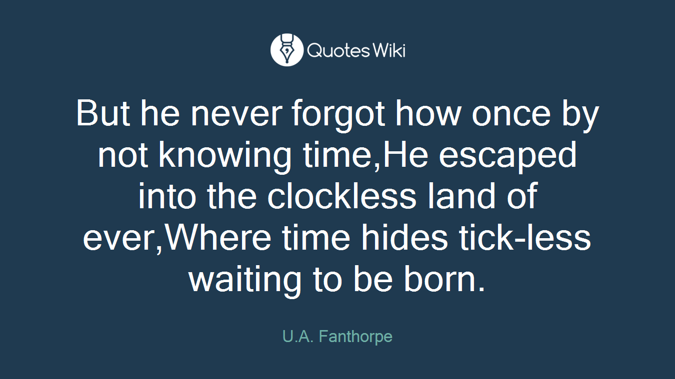 But he never forgot how once by not knowing time,He escaped into the clockless land of ever,Where time hides tick-less waiting to be born.