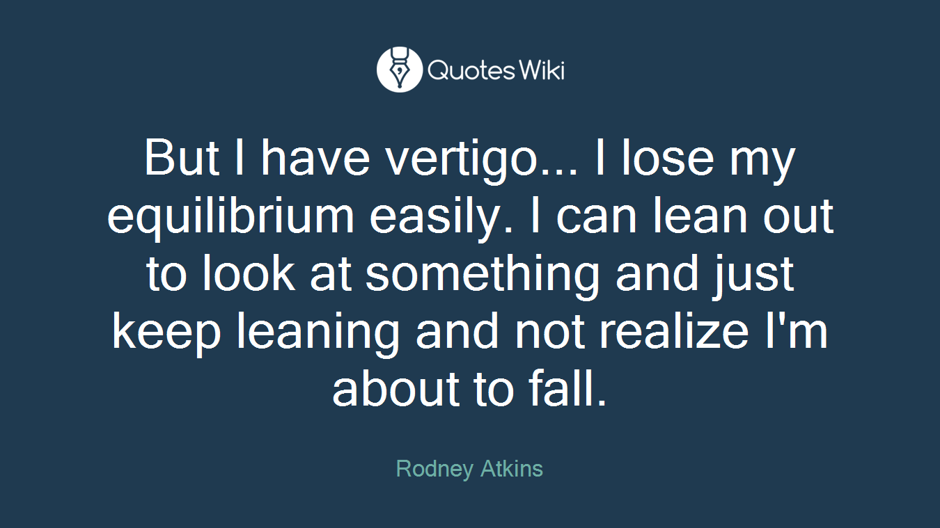 But I have vertigo... I lose my equilibrium easily. I can lean out to look at something and just keep leaning and not realize I'm about to fall.