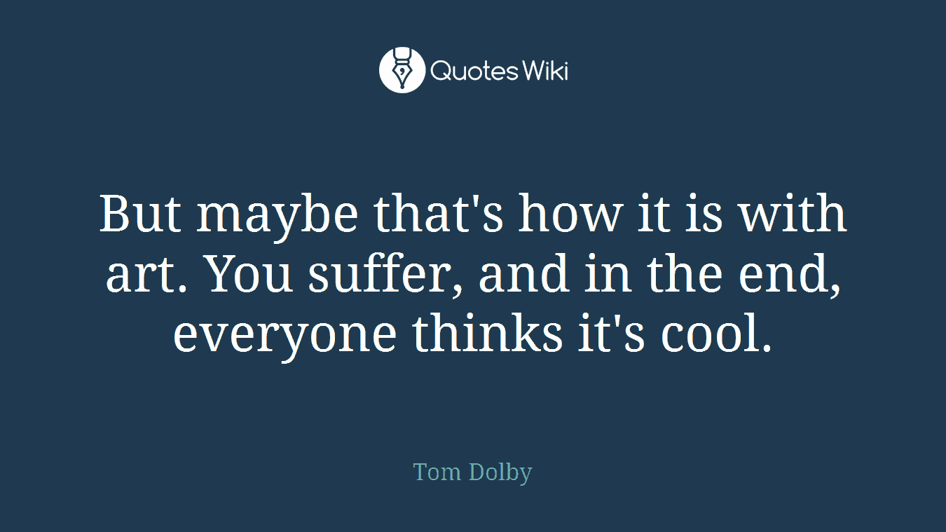 But maybe that's how it is with art. You suffer, and in the end, everyone thinks it's cool.