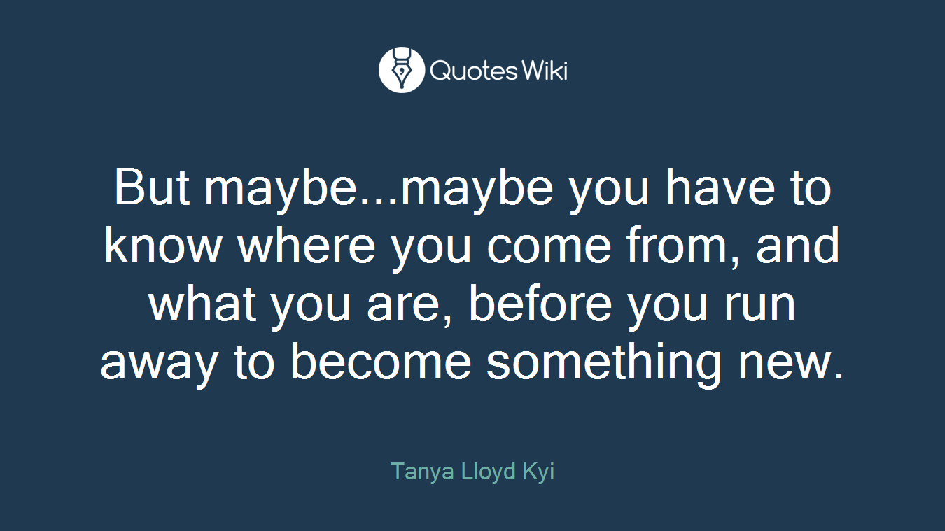 But maybe...maybe you have to know where you come from, and what you are, before you run away to become something new.