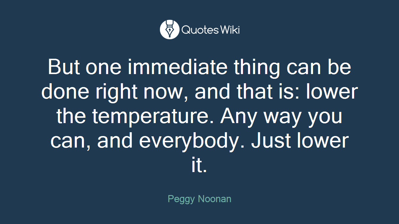 But one immediate thing can be done right now, and that is: lower the temperature. Any way you can, and everybody. Just lower it.