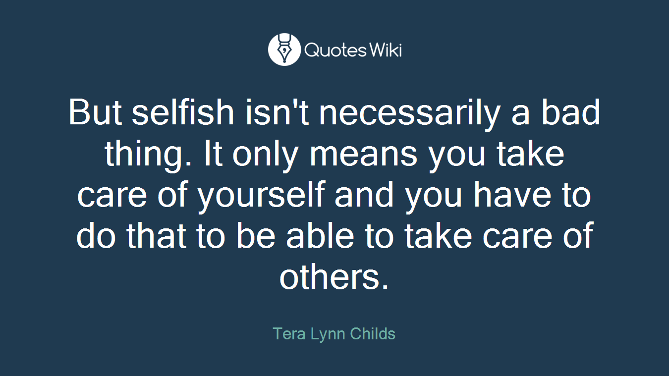 But selfish isn't necessarily a bad thing. It only means you take care of yourself and you have to do that to be able to take care of others.