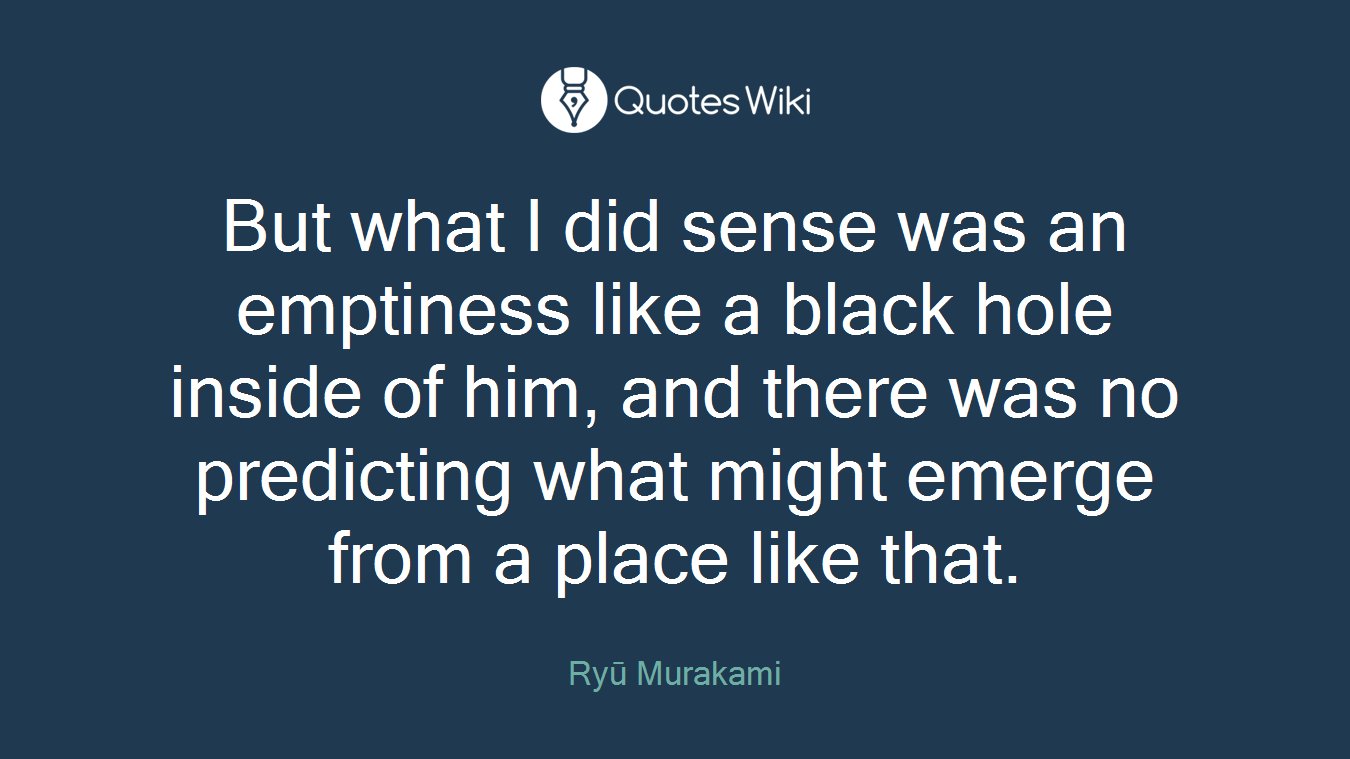 But what I did sense was an emptiness like a black hole inside of him, and there was no predicting what might emerge from a place like that.
