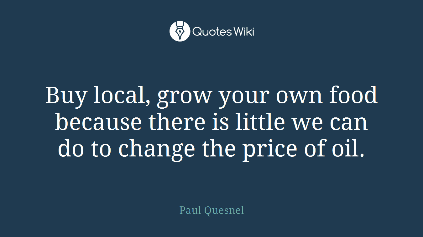 Buy local, grow your own food because there is little we can do to change the price of oil.