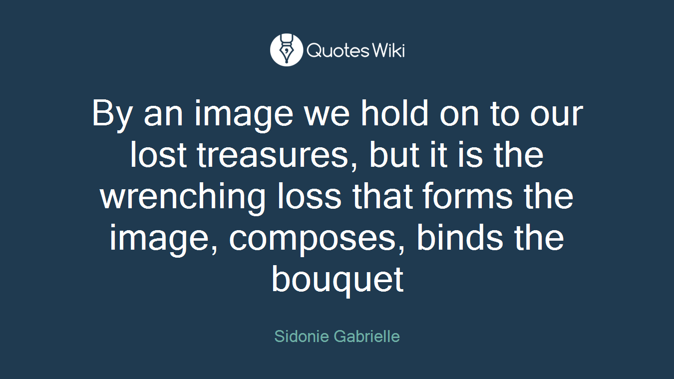 By an image we hold on to our lost treasures, but it is the wrenching loss that forms the image, composes, binds the bouquet