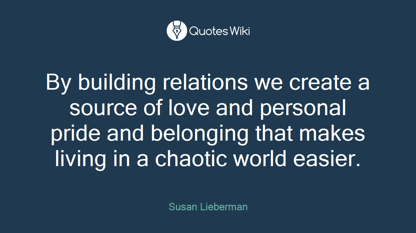 By building relations we create a source of love and personal pride and belonging that makes living in a chaotic world easier.