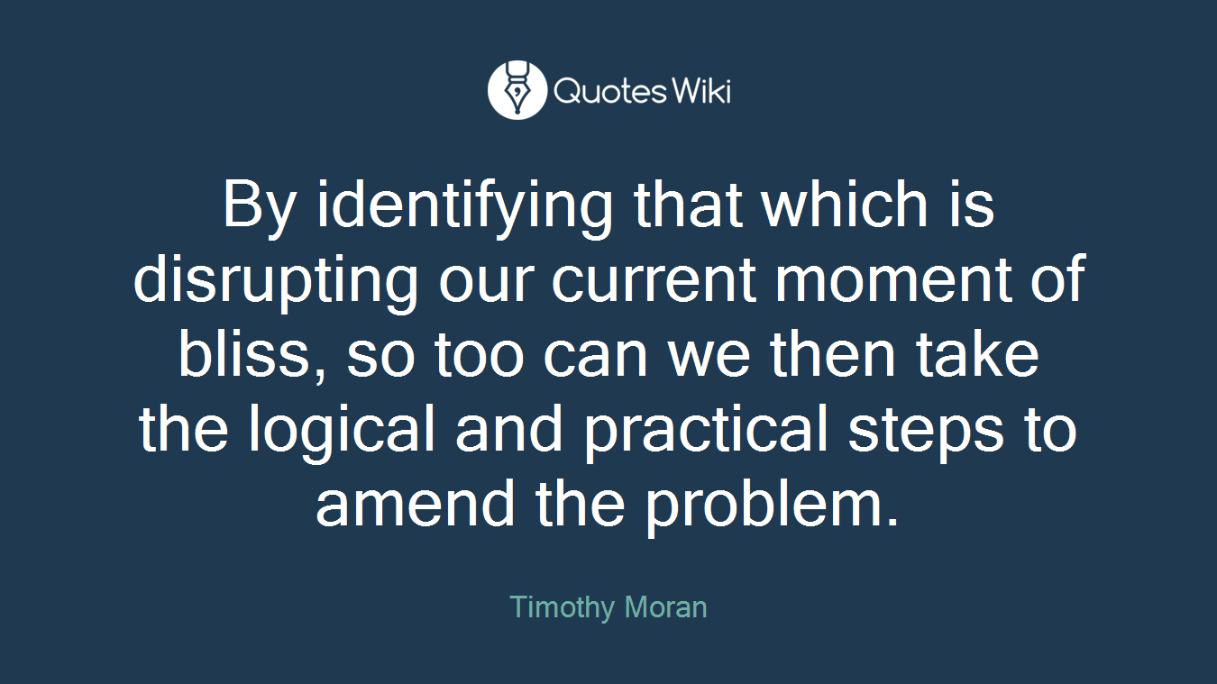 By identifying that which is disrupting our current moment of bliss, so too can we then take the logical and practical steps to amend the problem.