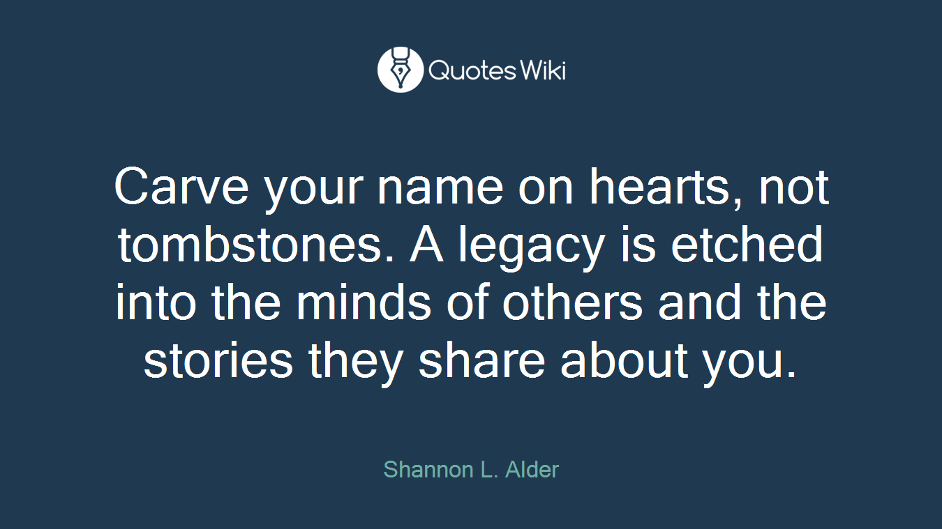 Carve your name on hearts, not tombstones. A legacy is etched into the minds of others and the stories they share about you.