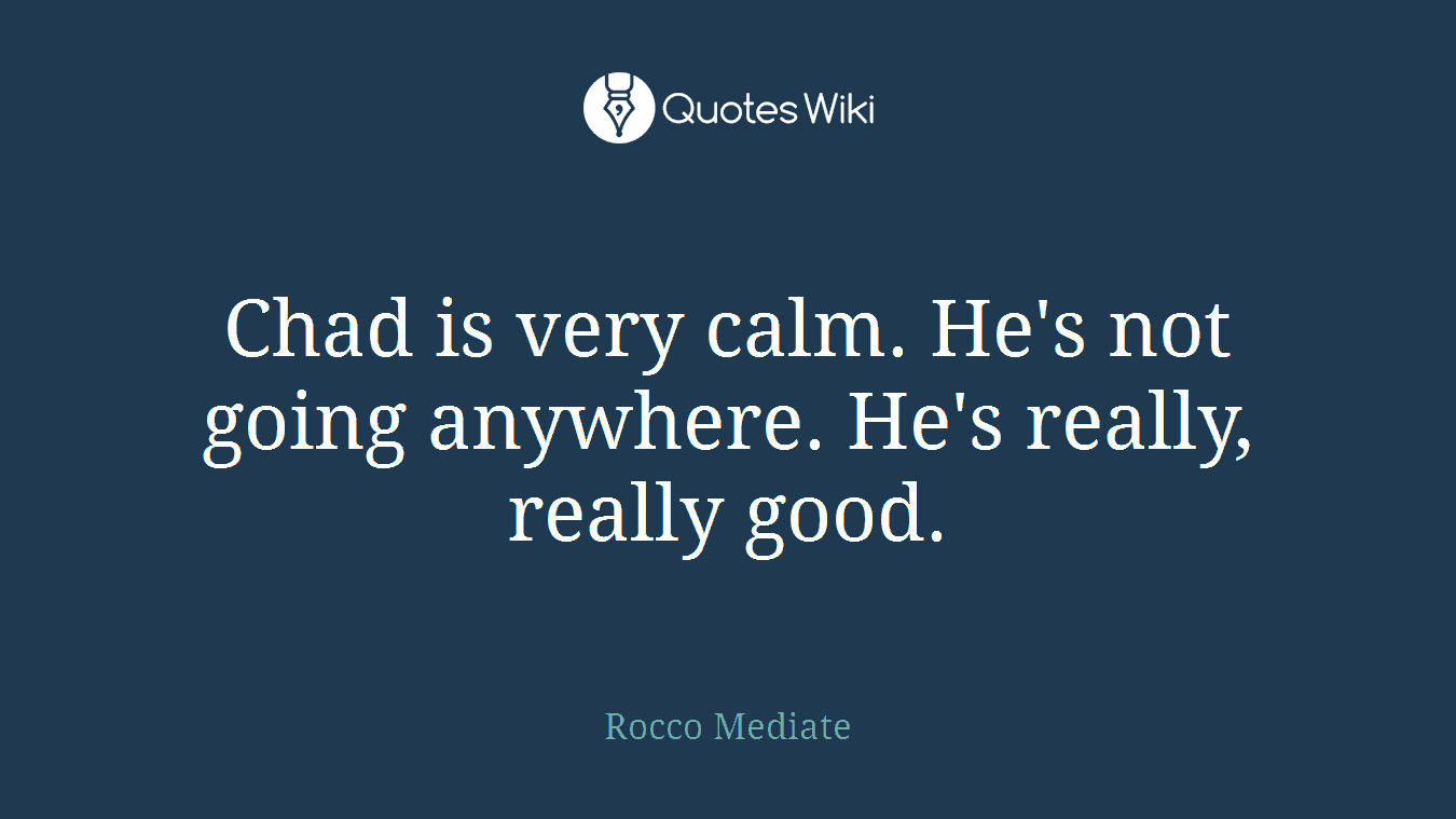 Chad is very calm. He's not going anywhere. He's really, really good.