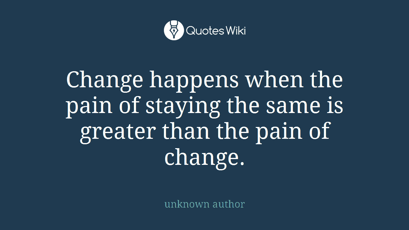 Change happens when the pain of staying the same is greater than the pain of change.