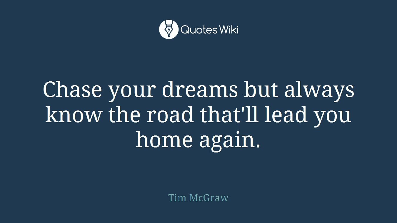 Chase your dreams but always know the road that'll lead you home again.