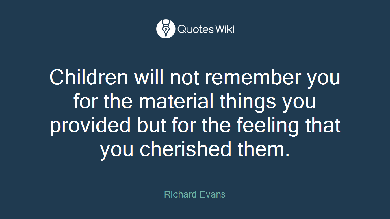 Children will not remember you for the material things you provided but for the feeling that you cherished them.