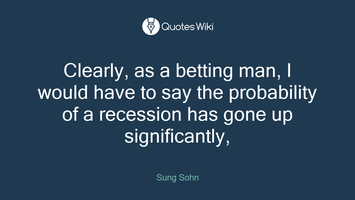 Clearly, as a betting man, I would have to say the probability of a recession has gone up significantly,