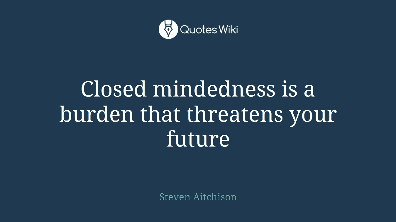 Closed mindedness is a burden that threatens your future