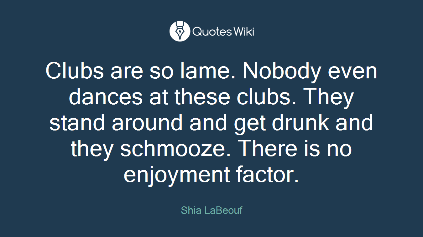 Clubs are so lame. Nobody even dances at these clubs. They stand around and get drunk and they schmooze. There is no enjoyment factor.