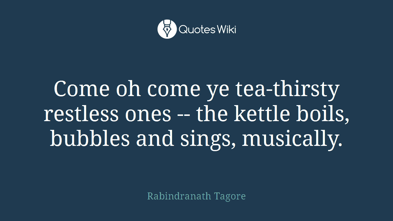 Come oh come ye tea-thirsty restless ones -- the kettle boils, bubbles and sings, musically.