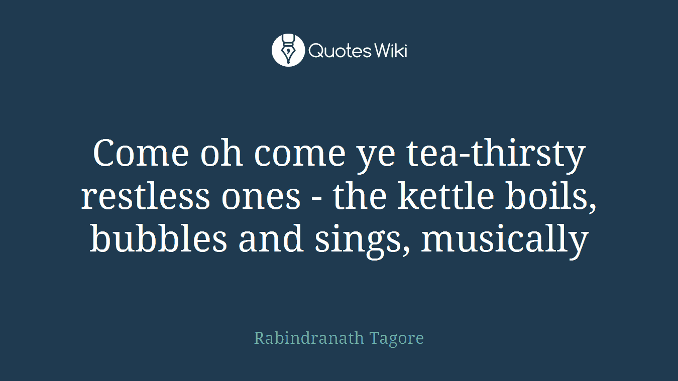 Come oh come ye tea-thirsty restless ones - the kettle boils, bubbles and sings, musically