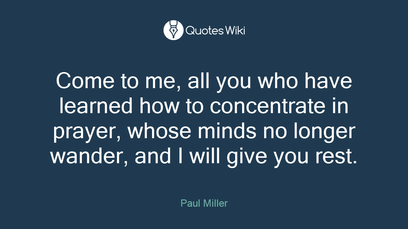 Come to me, all you who have learned how to concentrate in prayer, whose minds no longer wander, and I will give you rest.