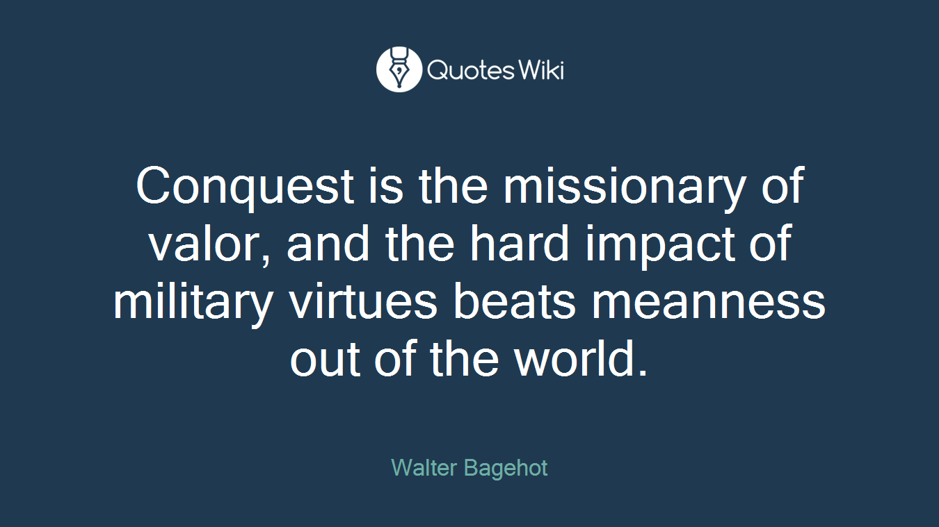 Conquest is the missionary of valor, and the hard impact of military virtues beats meanness out of the world.