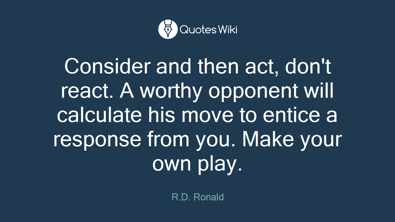 Consider and then act, don't react. A worthy opponent will calculate his move to entice a response from you. Make your own play.