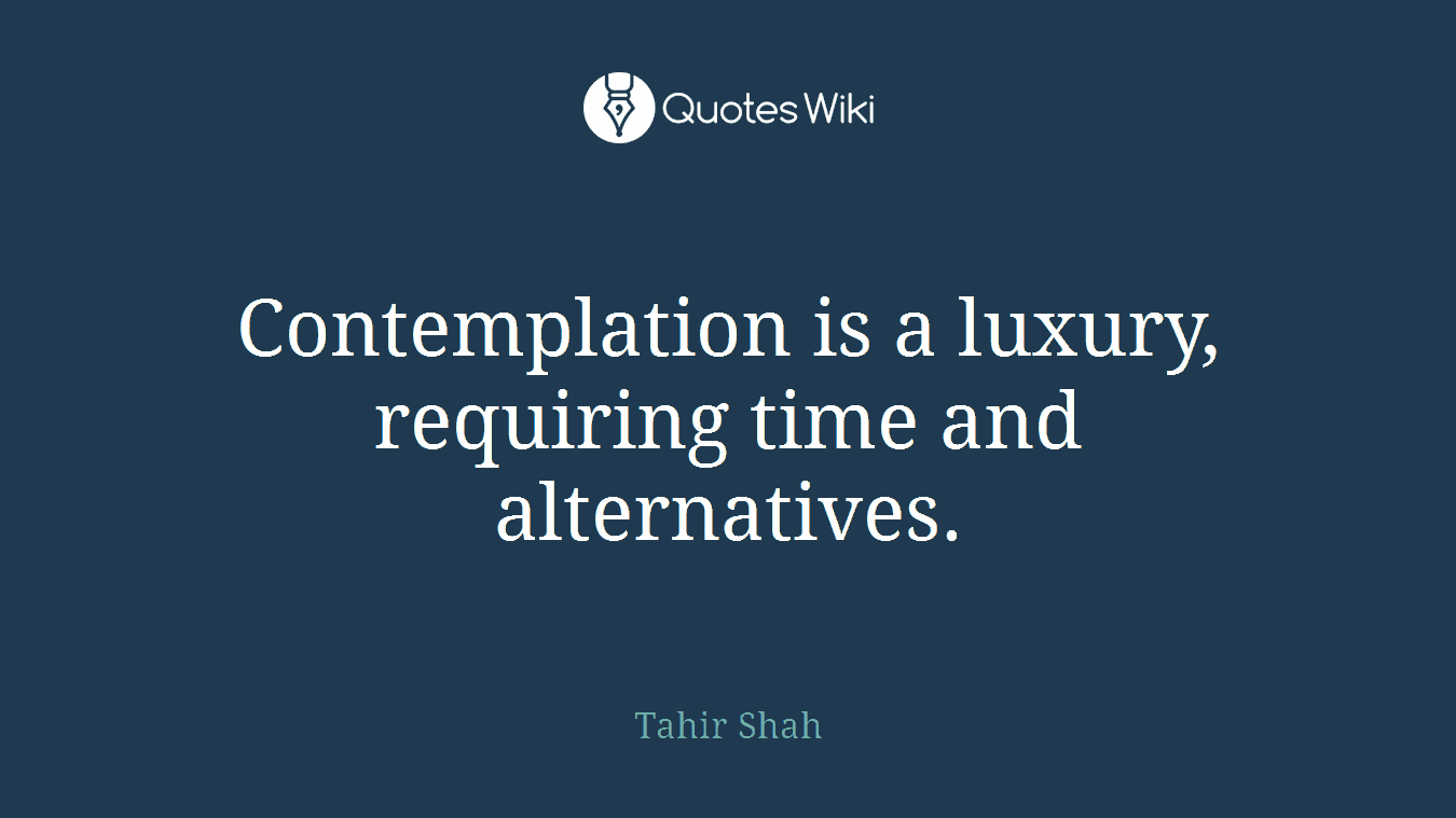 Contemplation is a luxury, requiring time and alternatives.
