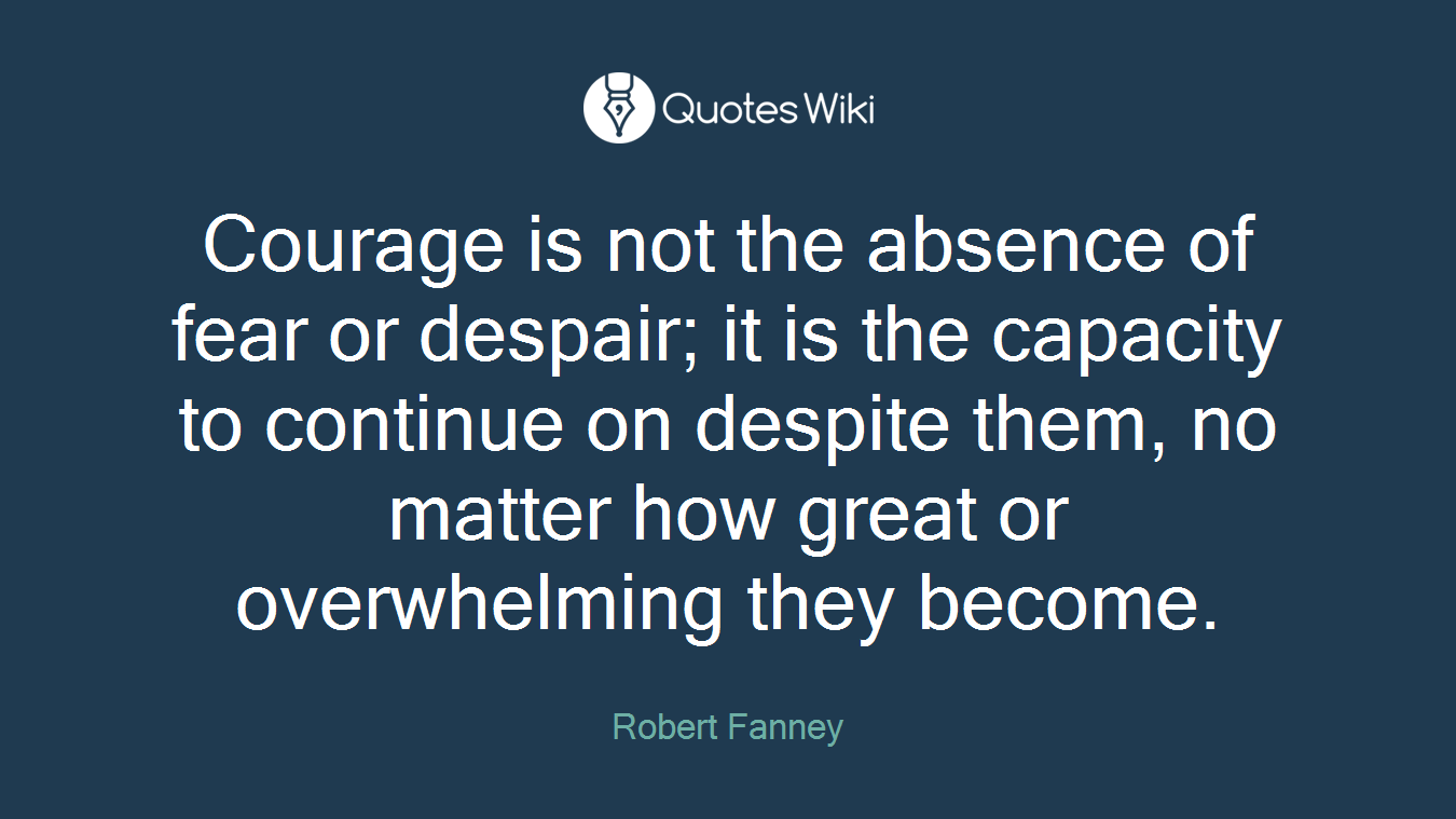 Courage is not the absence of fear or despair; it is the capacity to continue on despite them, no matter how great or overwhelming they become.