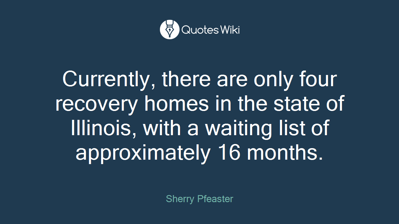 Currently, there are only four recovery homes in the state of Illinois, with a waiting list of approximately 16 months.
