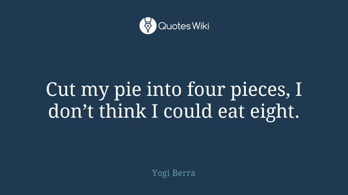 Cut my pie into four pieces, I don’t think I could eat eight.