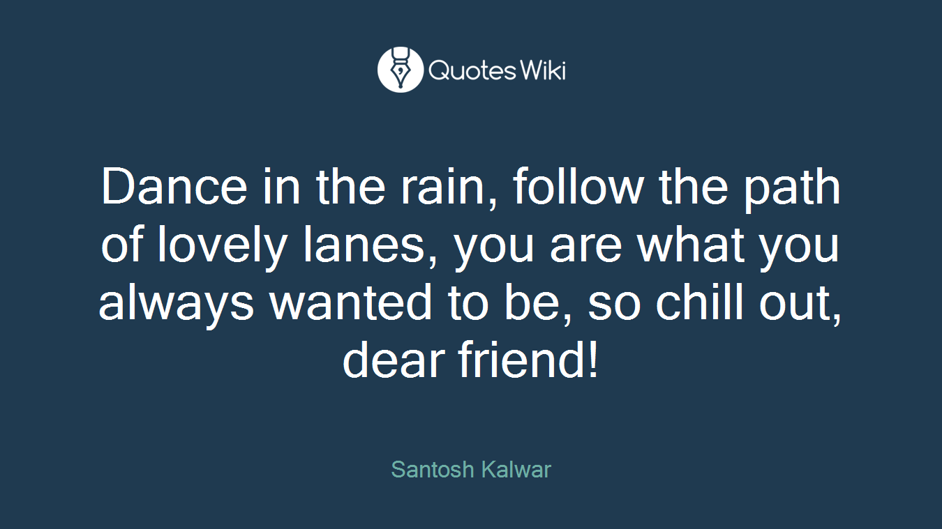 Dance in the rain, follow the path of lovely lanes, you are what you always wanted to be, so chill out, dear friend!
