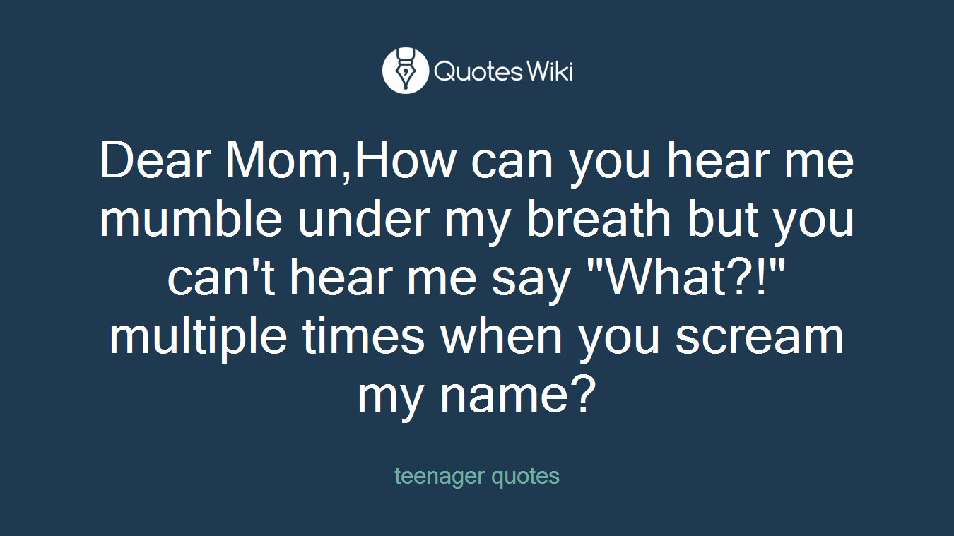 Dear Mom,How can you hear me mumble under my breath but you can't hear me say "What?!" multiple times when you scream my name?