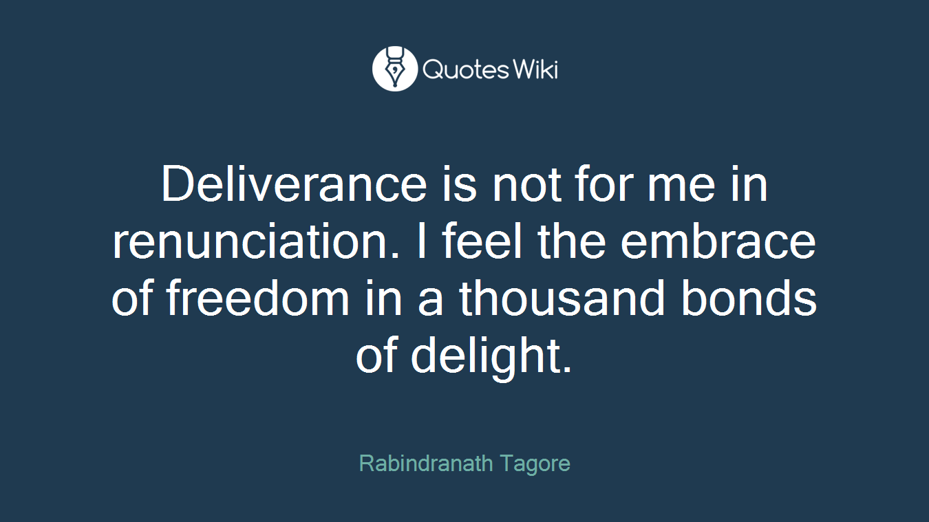 Deliverance is not for me in renunciation. I feel the embrace of freedom in a thousand bonds of delight.
