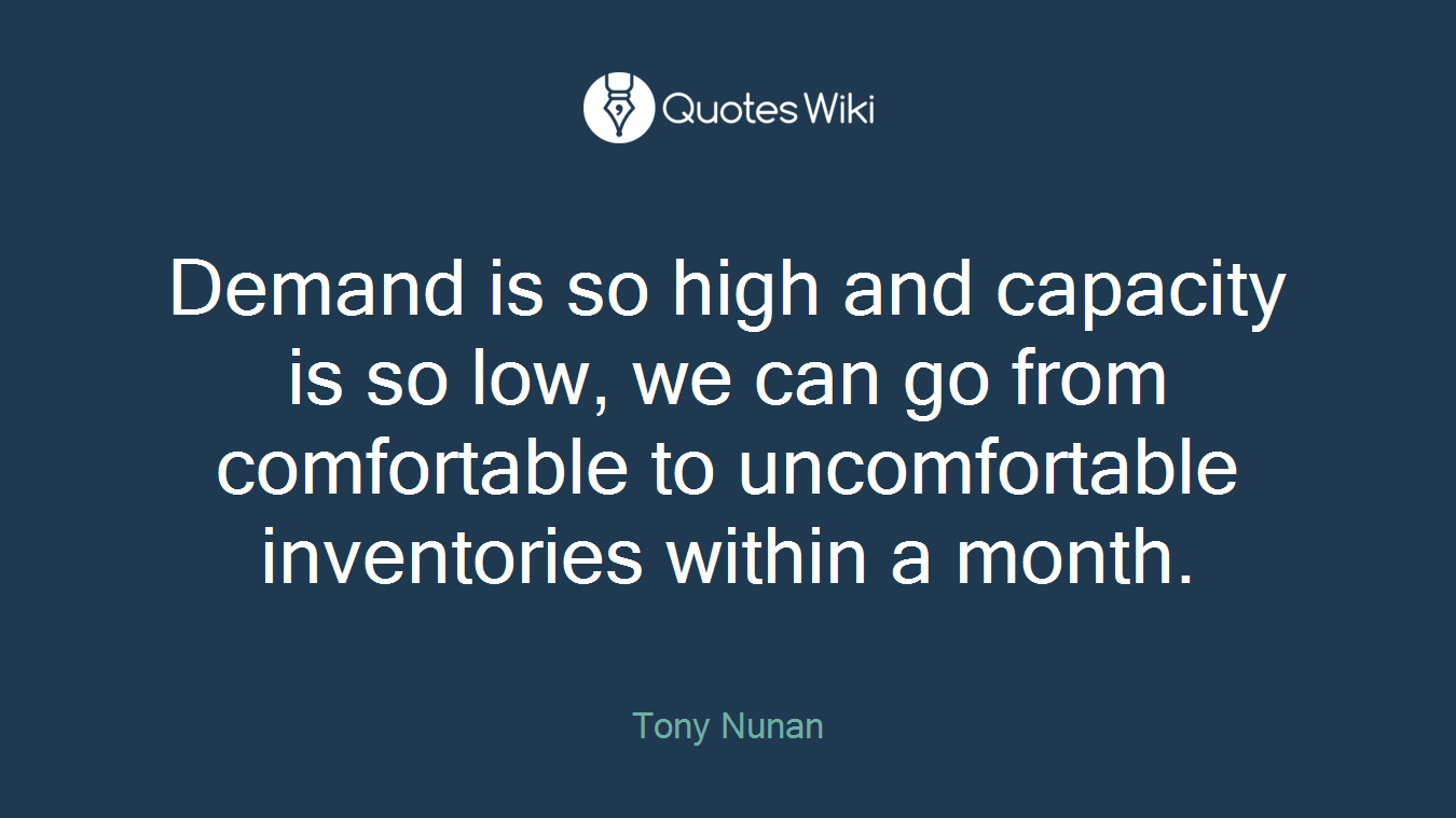 Demand is so high and capacity is so low, we can go from comfortable to uncomfortable inventories within a month.