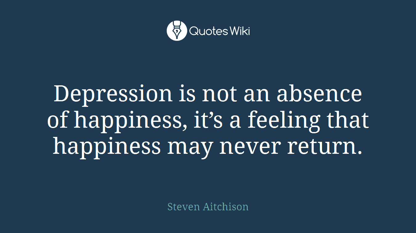 Depression is not an absence of happiness, it’s a feeling that happiness may never return.