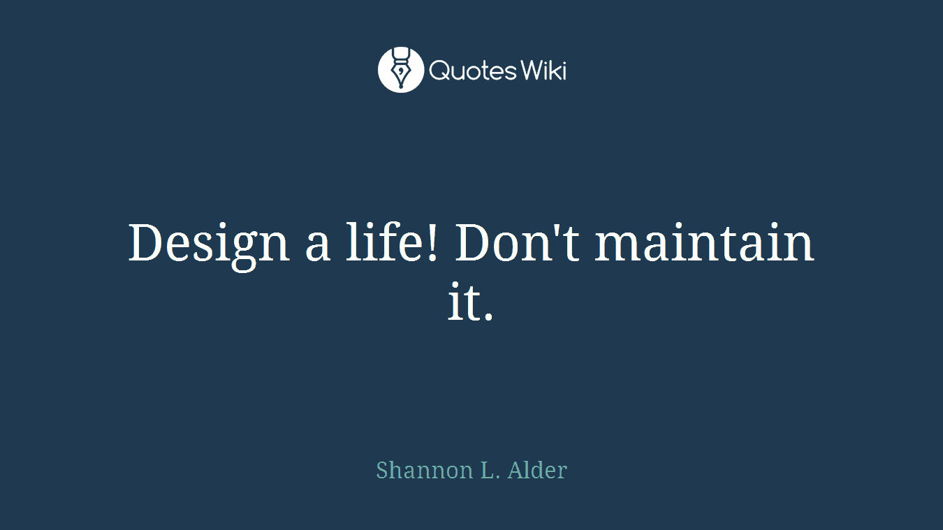 Design a life! Don't maintain it.
