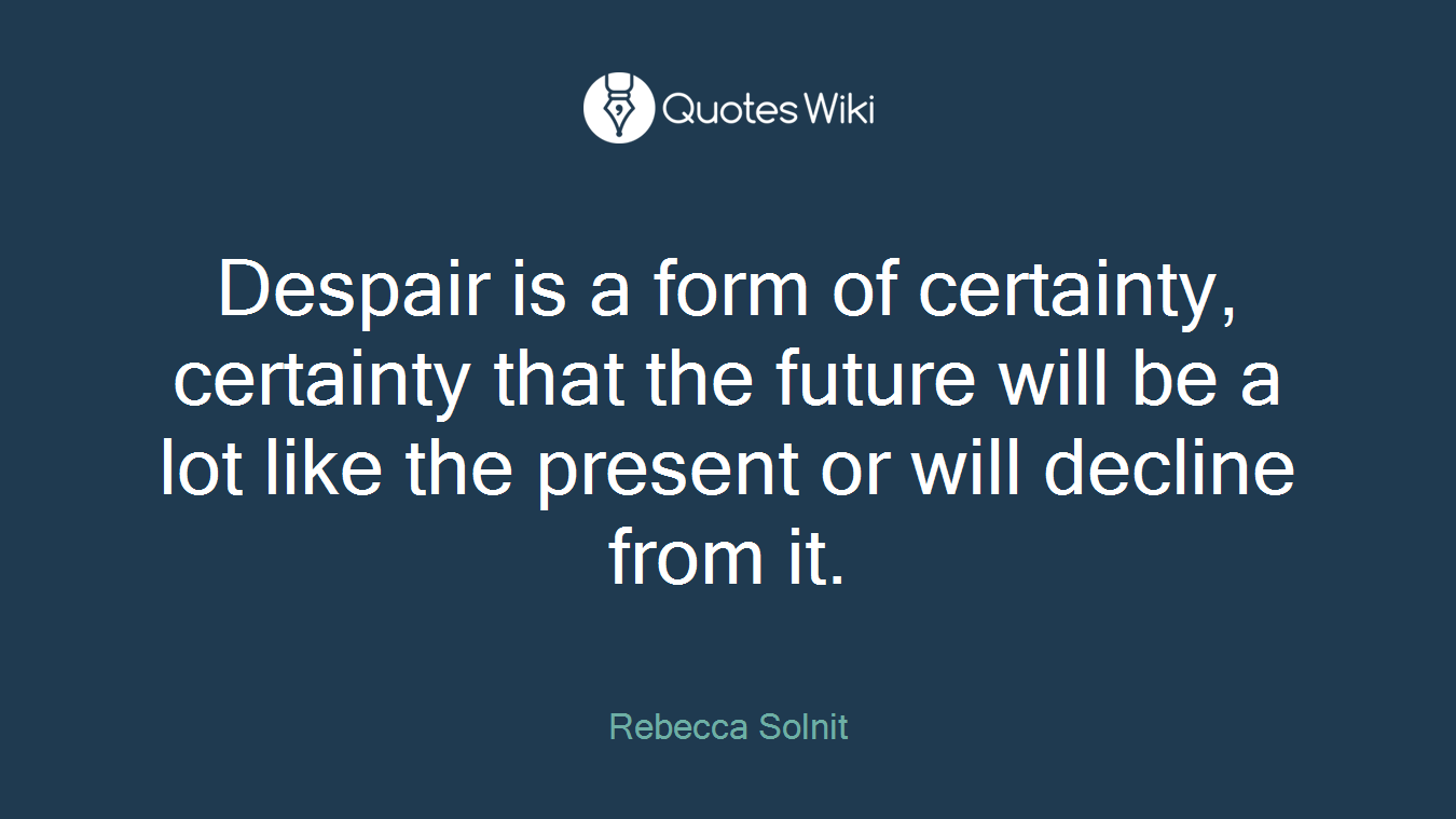 Despair is a form of certainty, certainty that the future will be a lot like the present or will decline from it.