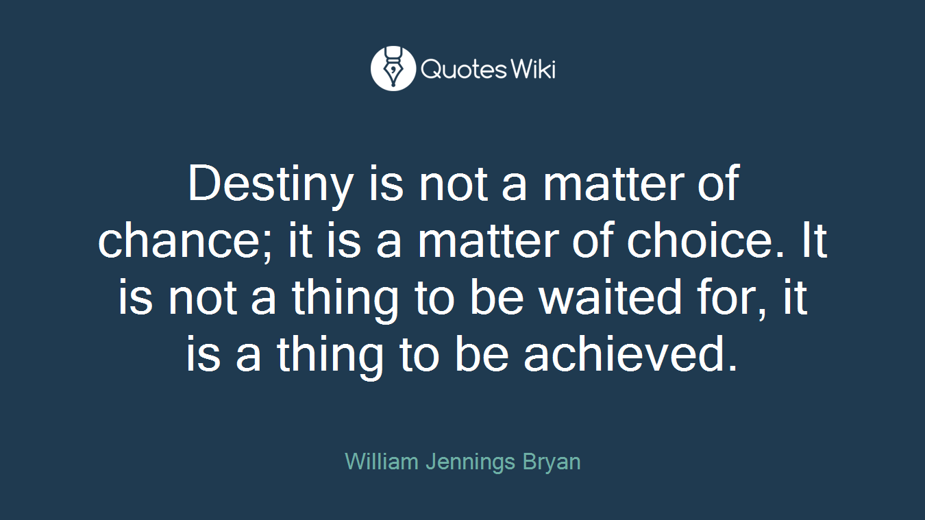 Destiny is not a matter of chance; it is a matter of choice. It is not a thing to be waited for, it is a thing to be achieved.