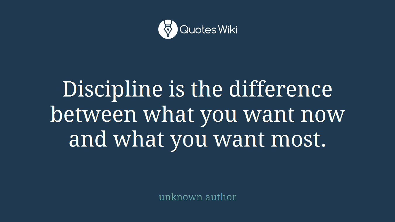 Discipline is the difference between what you want now and what you want most.