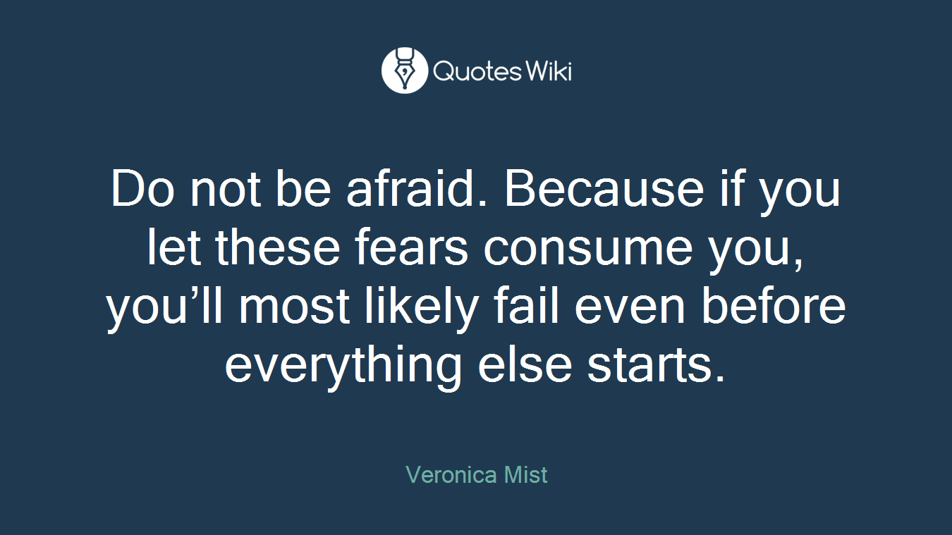 Do not be afraid. Because if you let these fears consume you, you’ll most likely fail even before everything else starts.