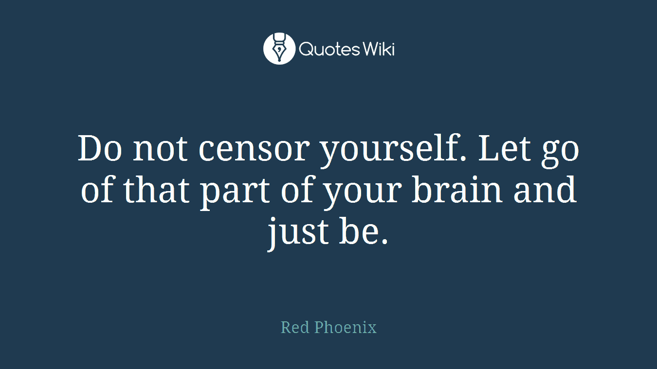 Do not censor yourself. Let go of that part of your brain and just be.