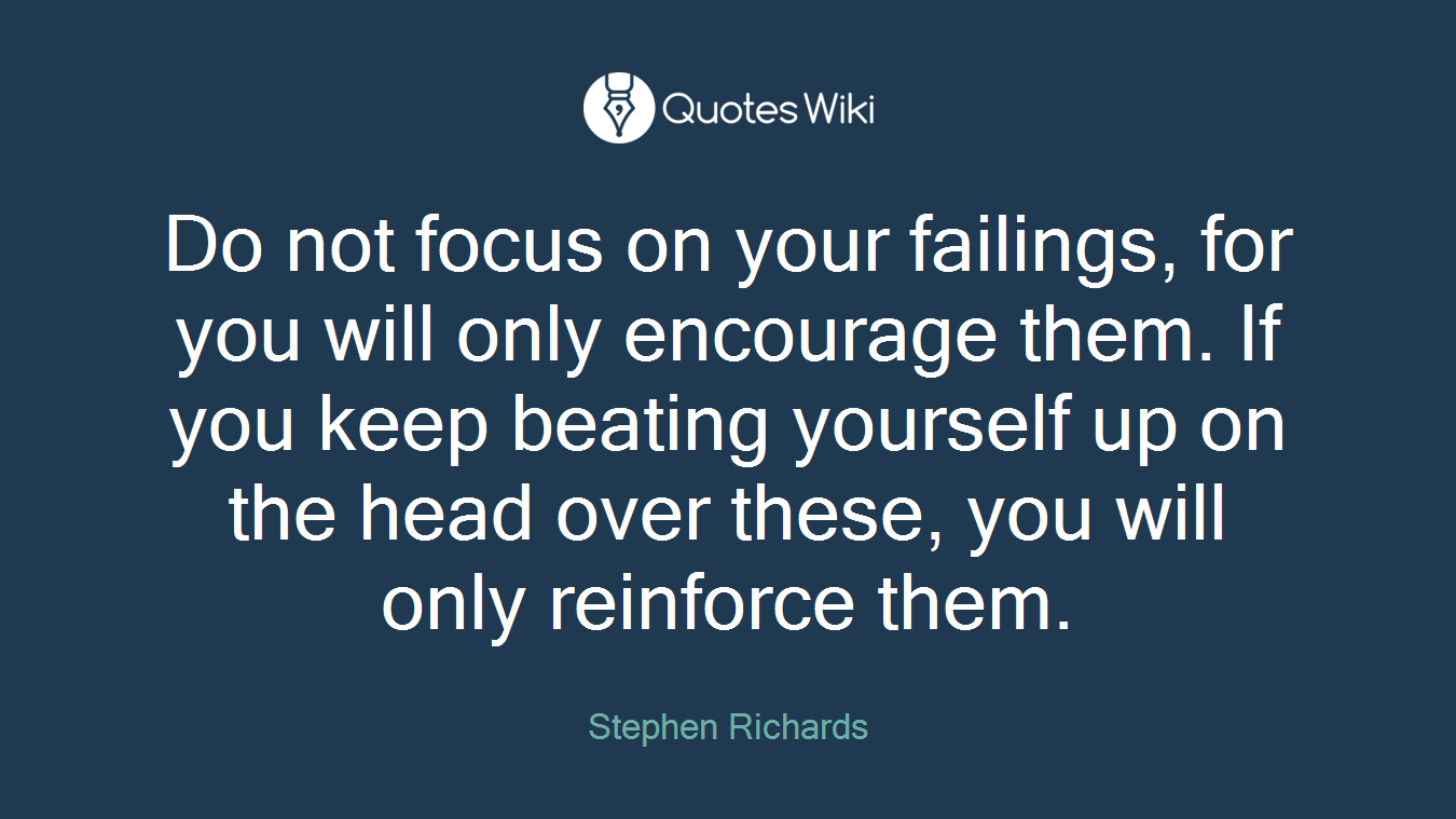 Do not focus on your failings, for you will only encourage them. If you keep beating yourself up on the head over these, you will only reinforce them.