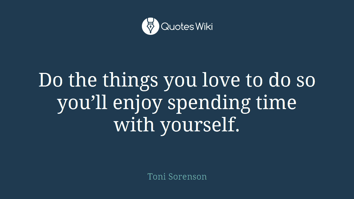 Do the things you love to do so you’ll enjoy spending time with yourself.