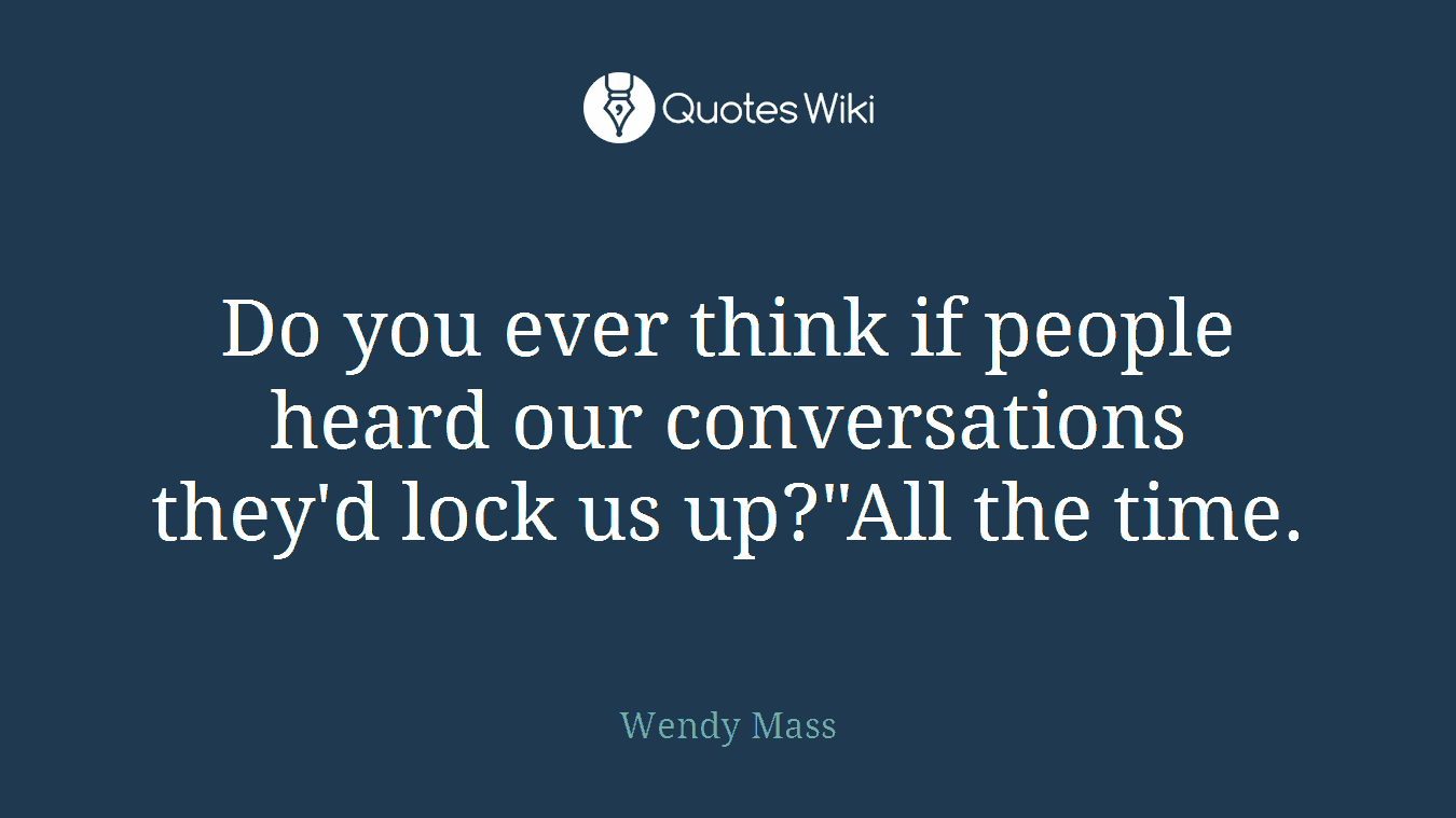 Do you ever think if people heard our conversations they'd lock us up?"All the time.