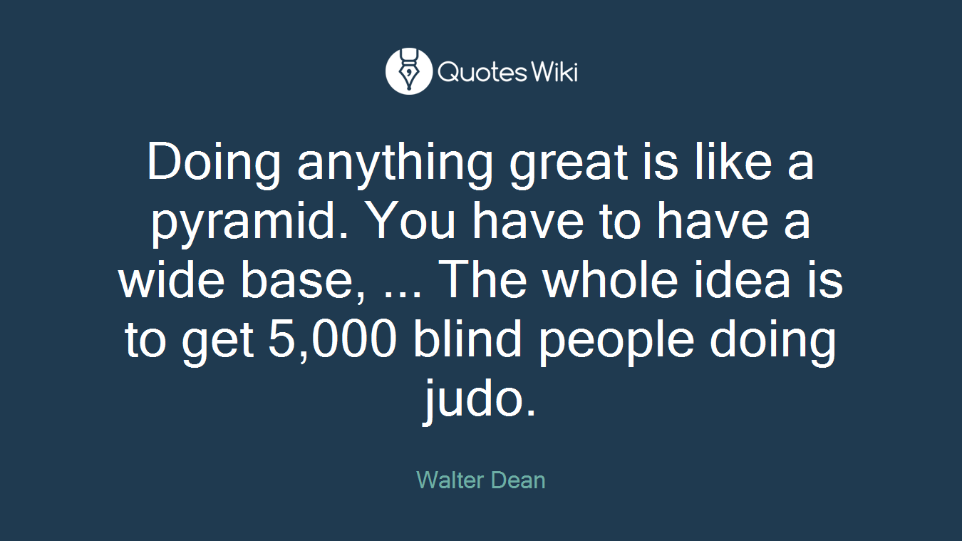 Doing anything great is like a pyramid. You have to have a wide base, ... The whole idea is to get 5,000 blind people doing judo.