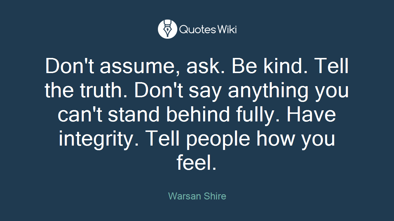 Don't assume, ask. Be kind. Tell the truth. Don't say anything you can't stand behind fully. Have integrity. Tell people how you feel.