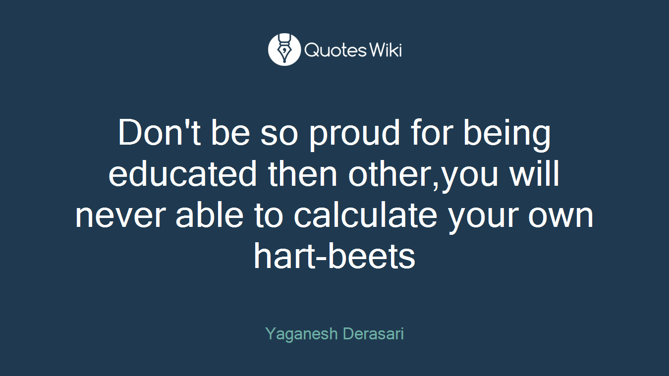 Don't be so proud for being educated then other,you will never able to calculate your own hart-beets