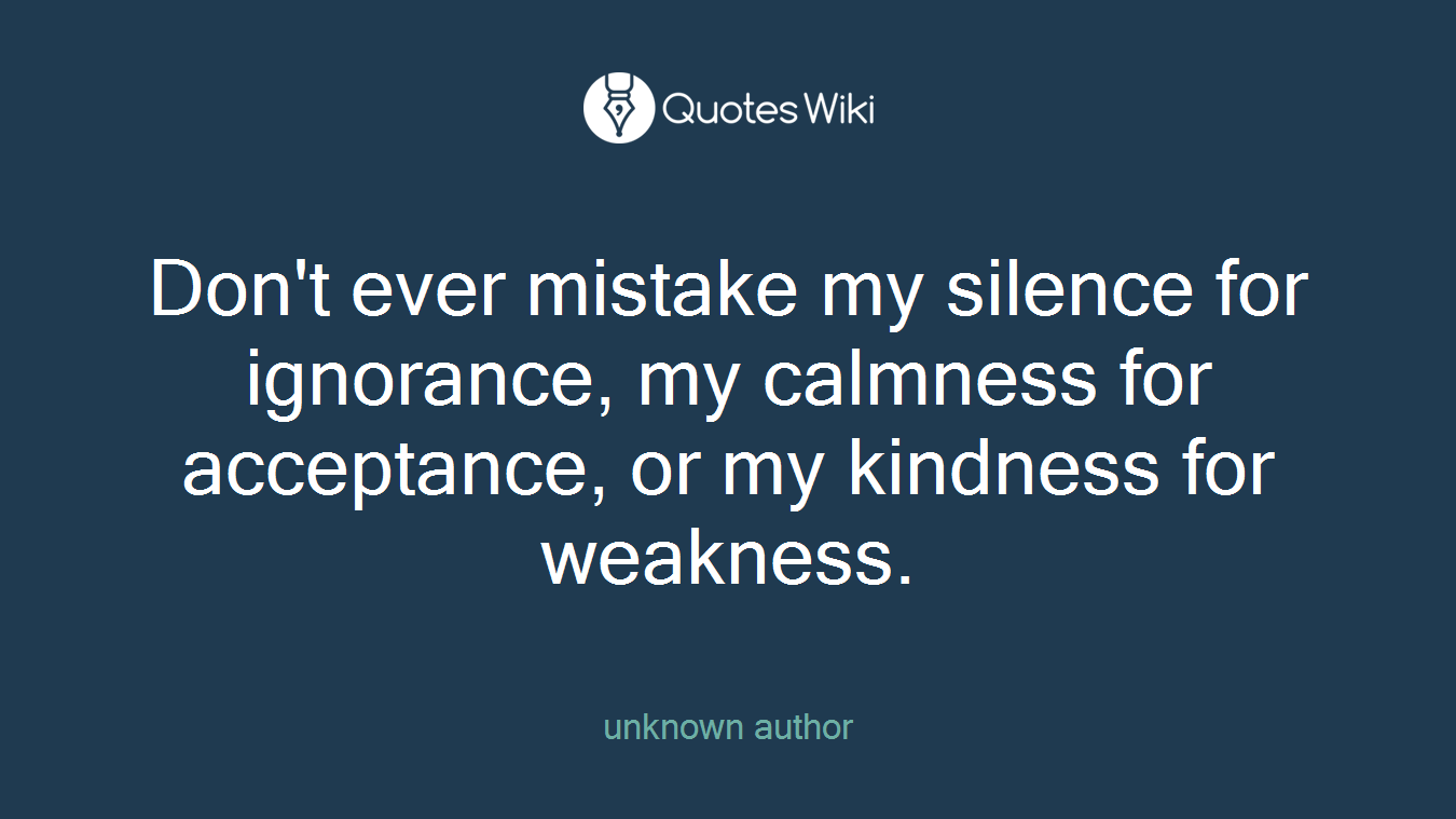 Don't ever mistake my silence for ignorance, my calmness for acceptance, or my kindness for weakness.