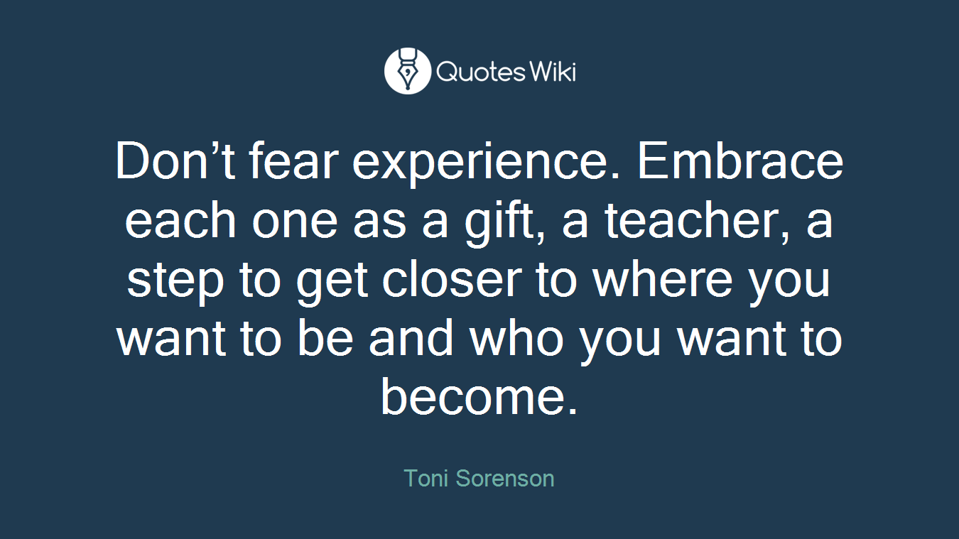 Don’t fear experience. Embrace each one as a gift, a teacher, a step to get closer to where you want to be and who you want to become.
