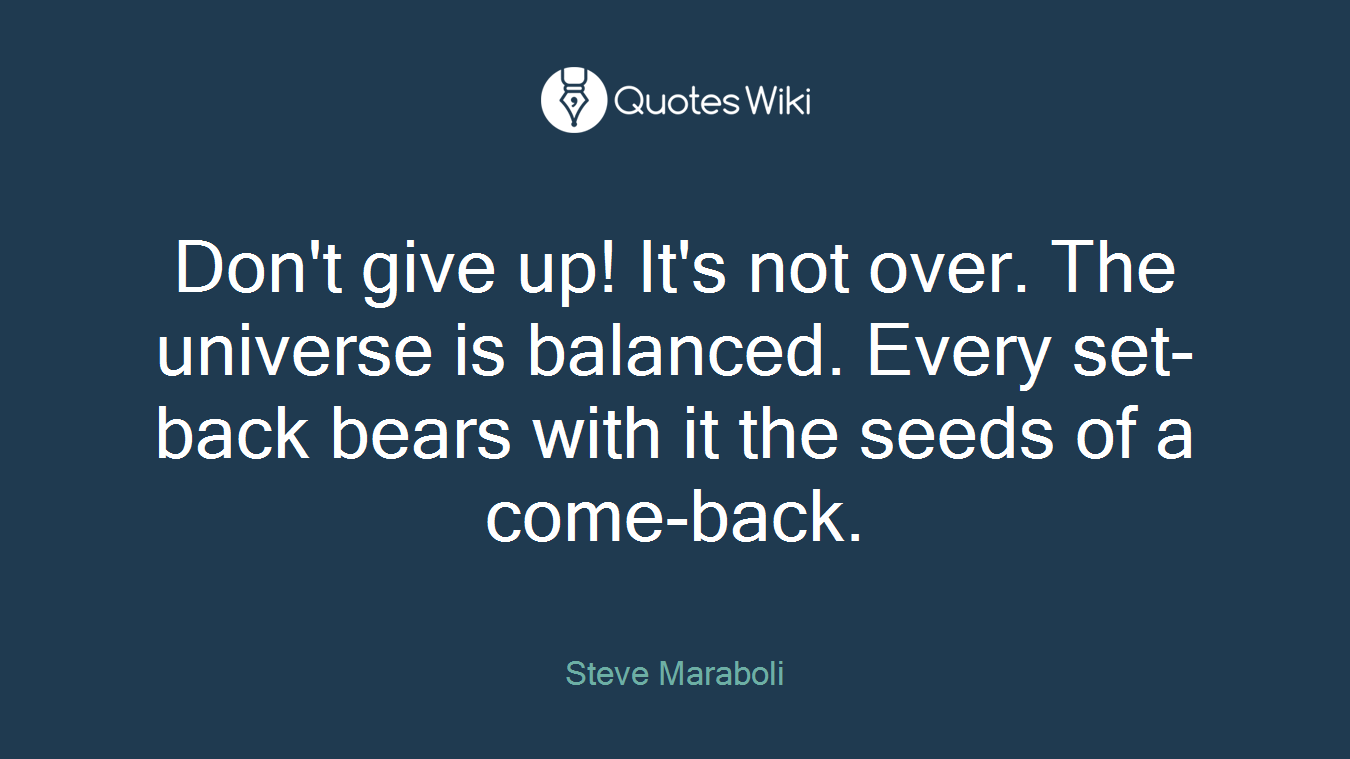 Don't give up! It's not over. The universe is balanced. Every set-back bears with it the seeds of a come-back.